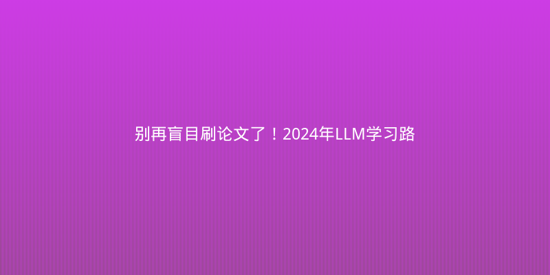 别再盲目刷论文了！2024年LLM学习路线与高效研究指南