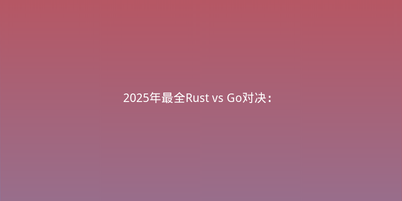 2025年最全Rust vs Go对决：高并发与系统编程该如何选型？