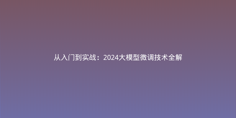 从入门到实战：2024大模型微调技术全解析与避坑指南