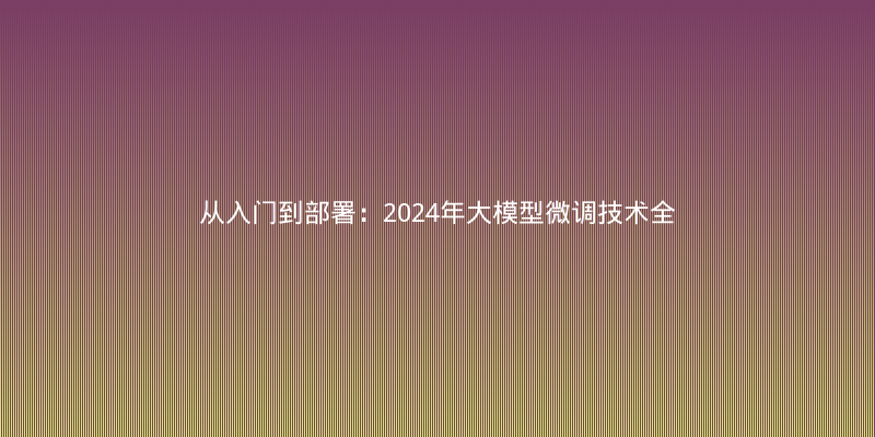 从入门到部署：2024年大模型微调技术全景解读与实战经验