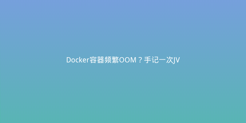 Docker容器频繁OOM？手记一次JVM参数调优与容器内存踩坑实录